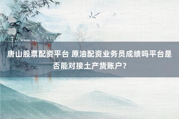 唐山股票配资平台 原油配资业务员成绩吗平台是否能对接土产货账户?