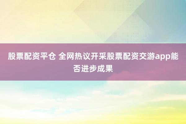 股票配资平仓 全网热议开采股票配资交游app能否进步成果