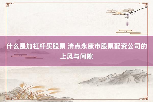 什么是加杠杆买股票 清点永康市股票配资公司的上风与间隙