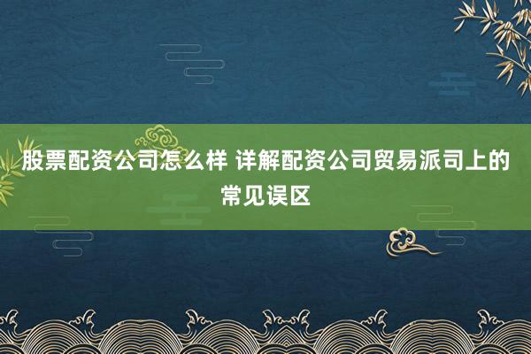 股票配资公司怎么样 详解配资公司贸易派司上的常见误区