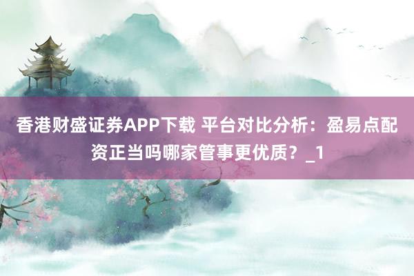 香港财盛证券APP下载 平台对比分析：盈易点配资正当吗哪家管事更优质？_1