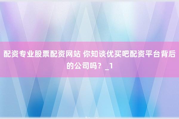配资专业股票配资网站 你知谈优买吧配资平台背后的公司吗?_1
