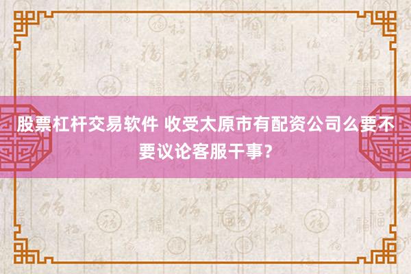 股票杠杆交易软件 收受太原市有配资公司么要不要议论客服干事？
