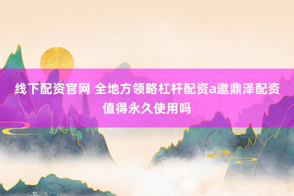 线下配资官网 全地方领略杠杆配资a邀鼎泽配资值得永久使用吗