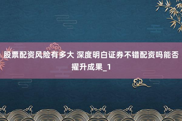 股票配资风险有多大 深度明白证券不错配资吗能否擢升成果_1