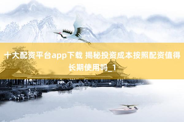 十大配资平台app下载 揭秘投资成本按照配资值得长期使用吗_1