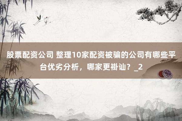 股票配资公司 整理10家配资被骗的公司有哪些平台优劣分析，哪家更褂讪？_2