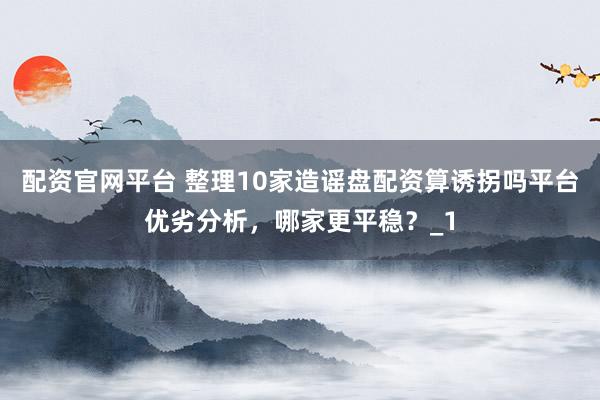配资官网平台 整理10家造谣盘配资算诱拐吗平台优劣分析，哪家更平稳？_1