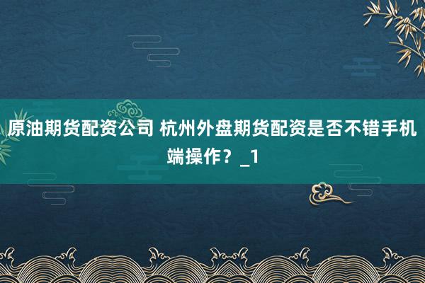 原油期货配资公司 杭州外盘期货配资是否不错手机端操作？_1