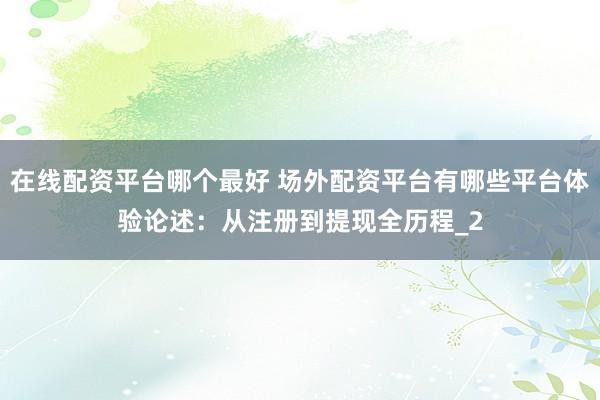 在线配资平台哪个最好 场外配资平台有哪些平台体验论述：从注册到提现全历程_2