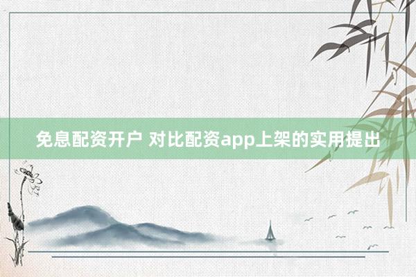 免息配资开户 对比配资app上架的实用提出