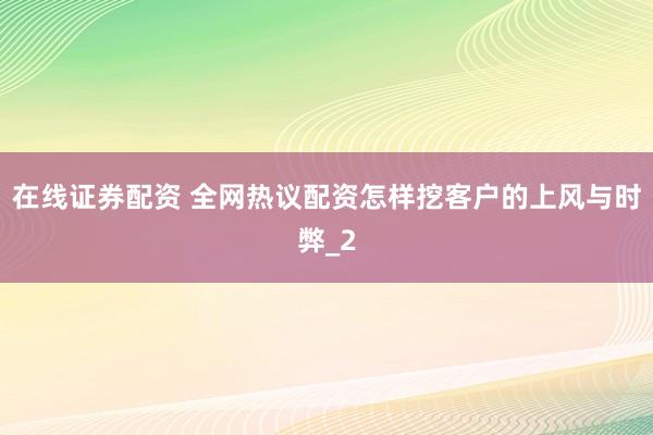 在线证券配资 全网热议配资怎样挖客户的上风与时弊_2