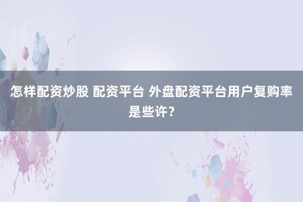 怎样配资炒股 配资平台 外盘配资平台用户复购率是些许？
