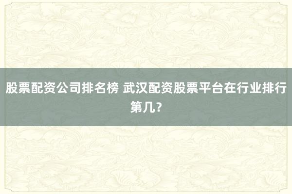 股票配资公司排名榜 武汉配资股票平台在行业排行第几？
